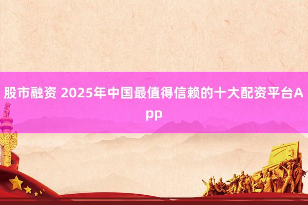 股市融资 2025年中国最值得信赖的十大配资平台App