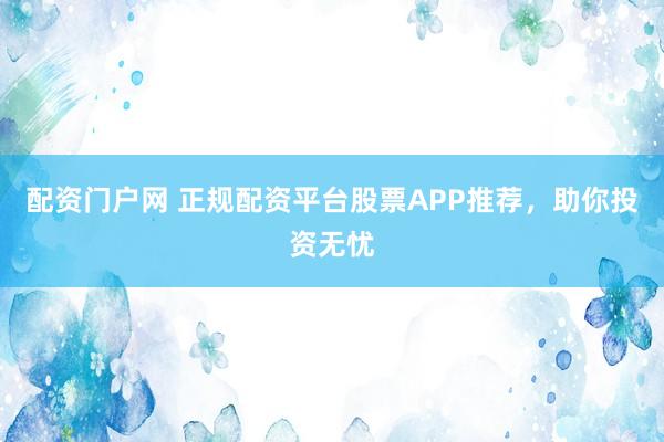 配资门户网 正规配资平台股票APP推荐，助你投资无忧