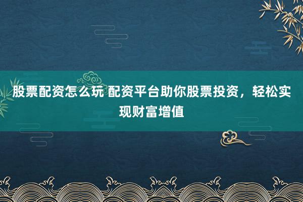 股票配资怎么玩 配资平台助你股票投资，轻松实现财富增值