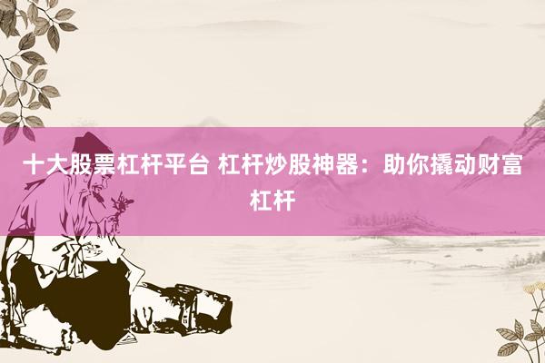 十大股票杠杆平台 杠杆炒股神器：助你撬动财富杠杆
