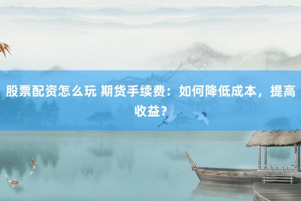 股票配资怎么玩 期货手续费：如何降低成本，提高收益？