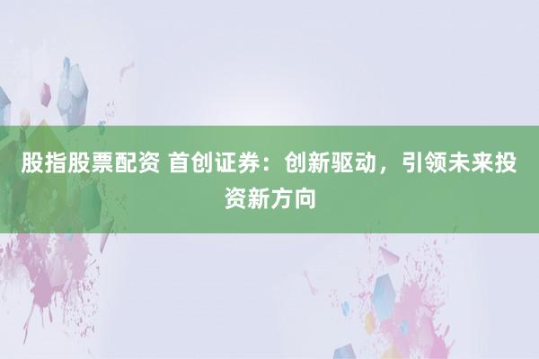 股指股票配资 首创证券：创新驱动，引领未来投资新方向