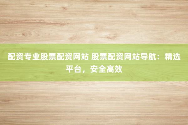 配资专业股票配资网站 股票配资网站导航：精选平台，安全高效