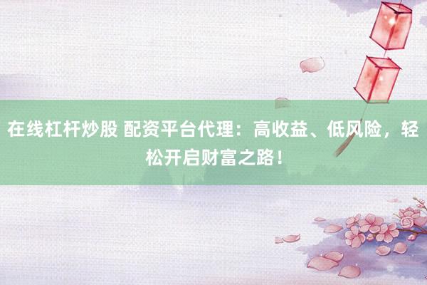 在线杠杆炒股 配资平台代理：高收益、低风险，轻松开启财富之路！