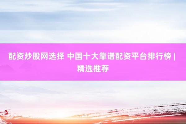 配资炒股网选择 中国十大靠谱配资平台排行榜 | 精选推荐