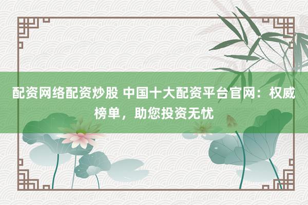 配资网络配资炒股 中国十大配资平台官网：权威榜单，助您投资无忧