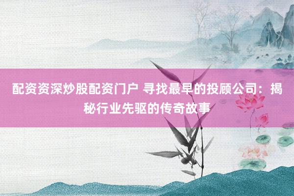 配资资深炒股配资门户 寻找最早的投顾公司：揭秘行业先驱的传奇故事