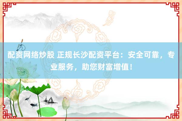 配资网络炒股 正规长沙配资平台：安全可靠，专业服务，助您财富增值！