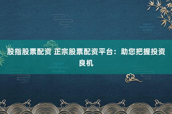 股指股票配资 正宗股票配资平台：助您把握投资良机