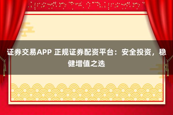 证券交易APP 正规证券配资平台：安全投资，稳健增值之选