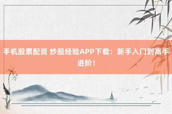 手机股票配资 炒股经验APP下载：新手入门到高手进阶！