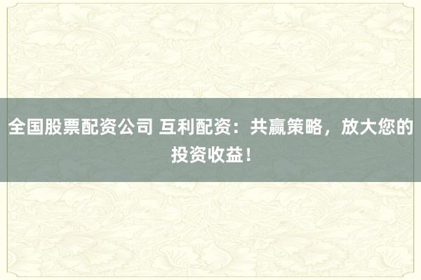 全国股票配资公司 互利配资：共赢策略，放大您的投资收益！