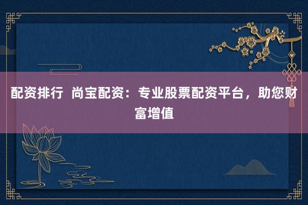 配资排行  尚宝配资：专业股票配资平台，助您财富增值