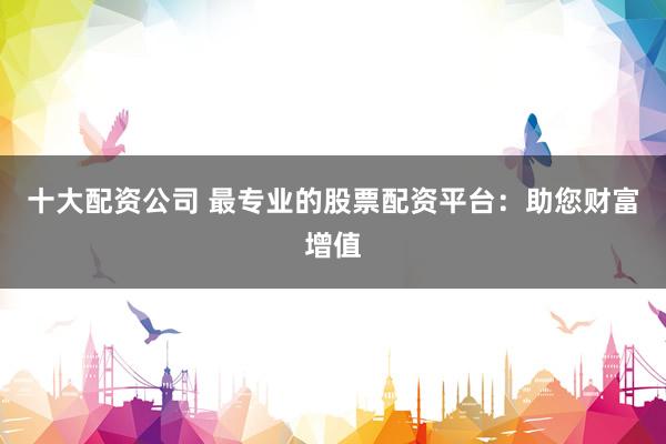 十大配资公司 最专业的股票配资平台：助您财富增值