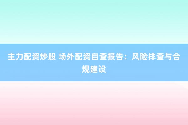 主力配资炒股 场外配资自查报告：风险排查与合规建设