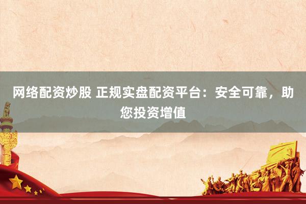 网络配资炒股 正规实盘配资平台：安全可靠，助您投资增值