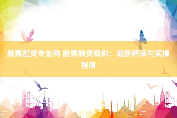 股票配资专业网 股票融资规则：最新解读与实操指南
