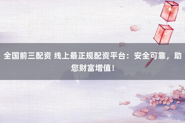 全国前三配资 线上最正规配资平台：安全可靠，助您财富增值！