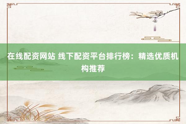 在线配资网站 线下配资平台排行榜：精选优质机构推荐