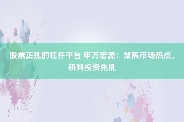 股票正规的杠杆平台 申万宏源：聚焦市场热点，研判投资先机