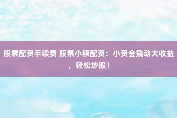 股票配资手续费 股票小额配资：小资金撬动大收益，轻松炒股！
