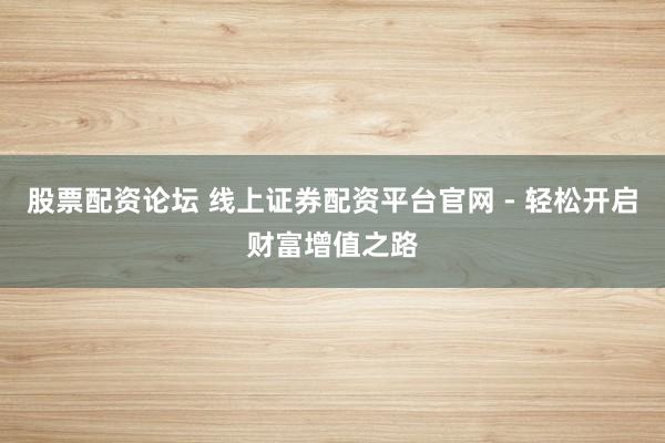 股票配资论坛 线上证券配资平台官网 - 轻松开启财富增值之路