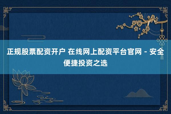 正规股票配资开户 在线网上配资平台官网 - 安全便捷投资之选
