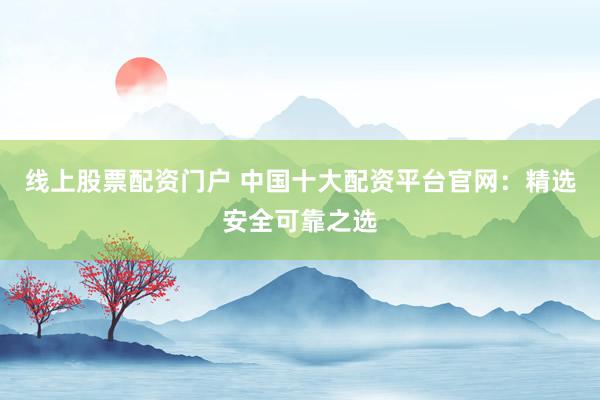 线上股票配资门户 中国十大配资平台官网：精选安全可靠之选