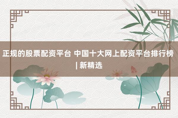 正规的股票配资平台 中国十大网上配资平台排行榜 | 新精选