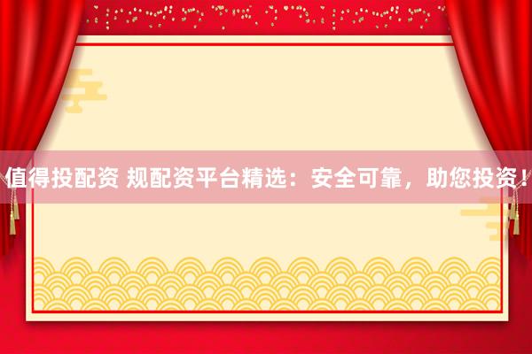 值得投配资 规配资平台精选：安全可靠，助您投资！