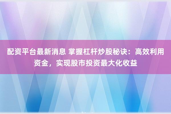 配资平台最新消息 掌握杠杆炒股秘诀：高效利用资金，实现股市投资最大化收益