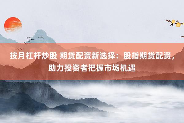 按月杠杆炒股 期货配资新选择：股指期货配资，助力投资者把握市场机遇