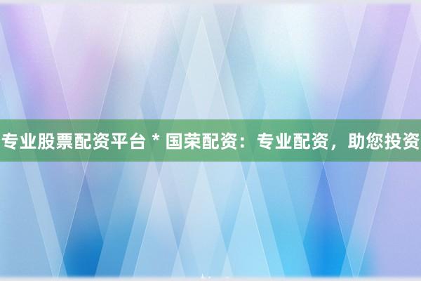 专业股票配资平台 * 国荣配资：专业配资，助您投资