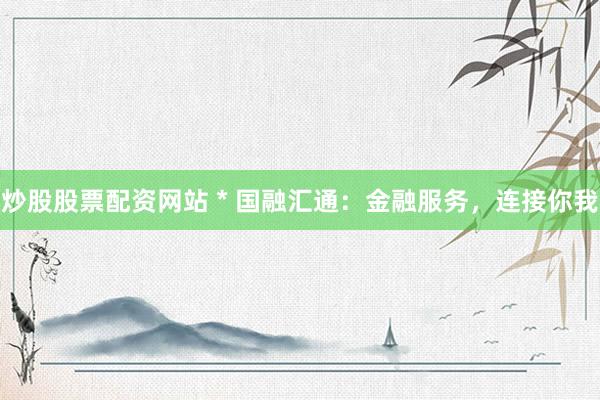 炒股股票配资网站 * 国融汇通：金融服务，连接你我