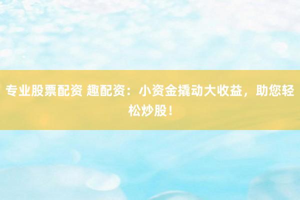 专业股票配资 趣配资：小资金撬动大收益，助您轻松炒股！