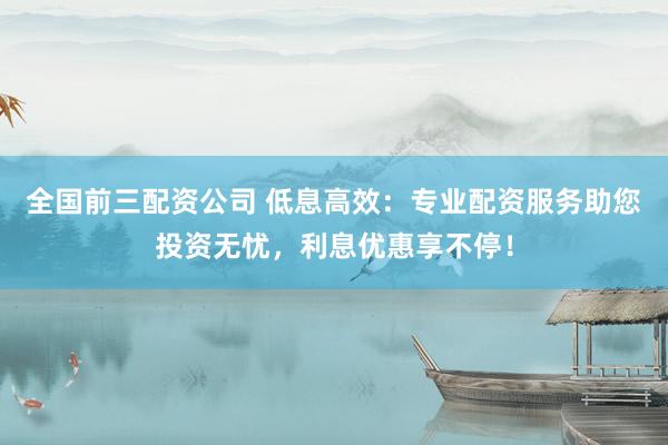 全国前三配资公司 低息高效：专业配资服务助您投资无忧，利息优惠享不停！