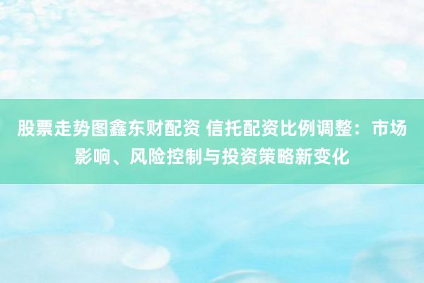 股票走势图鑫东财配资 信托配资比例调整：市场影响、风险控制与投资策略新变化