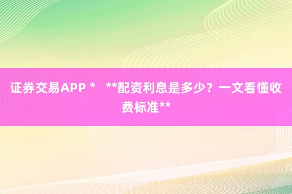 证券交易APP *   **配资利息是多少？一文看懂收费标准**