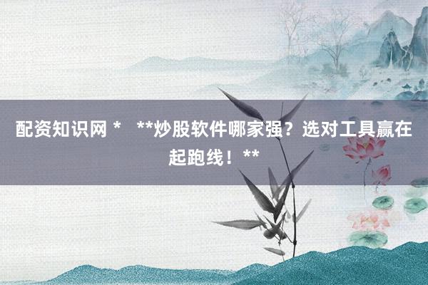 配资知识网 *   **炒股软件哪家强？选对工具赢在起跑线！**