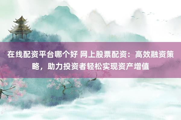 在线配资平台哪个好 网上股票配资：高效融资策略，助力投资者轻松实现资产增值