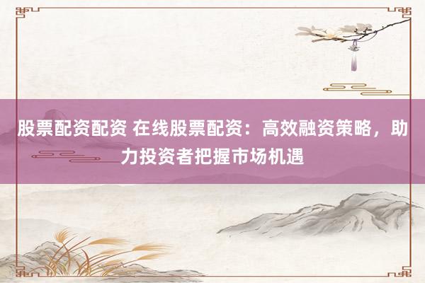 股票配资配资 在线股票配资：高效融资策略，助力投资者把握市场机遇