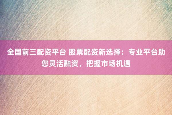全国前三配资平台 股票配资新选择：专业平台助您灵活融资，把握市场机遇