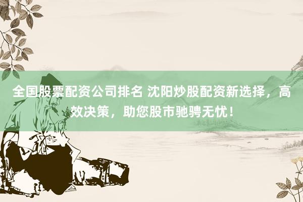 全国股票配资公司排名 沈阳炒股配资新选择，高效决策，助您股市驰骋无忧！