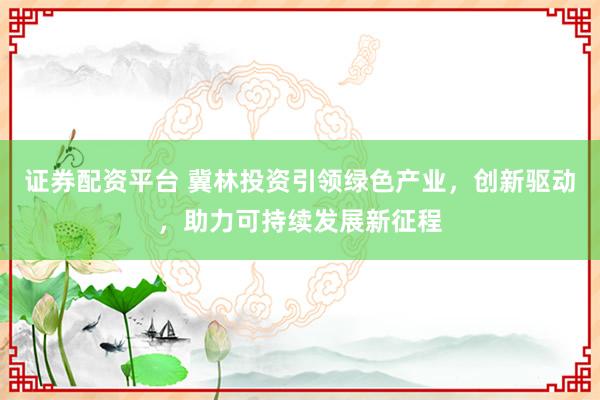 证券配资平台 冀林投资引领绿色产业，创新驱动，助力可持续发展新征程
