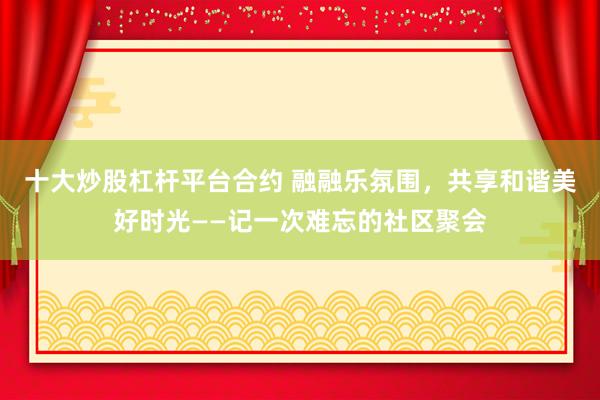十大炒股杠杆平台合约 融融乐氛围，共享和谐美好时光——记一次难忘的社区聚会