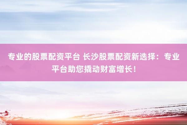 专业的股票配资平台 长沙股票配资新选择：专业平台助您撬动财富增长！