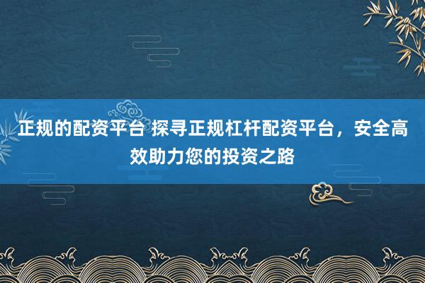 正规的配资平台 探寻正规杠杆配资平台，安全高效助力您的投资之路