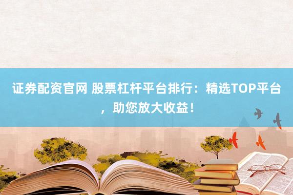 证券配资官网 股票杠杆平台排行：精选TOP平台，助您放大收益！