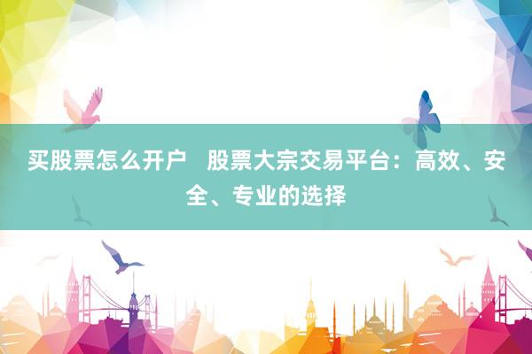 买股票怎么开户   股票大宗交易平台：高效、安全、专业的选择