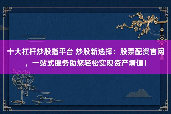 十大杠杆炒股指平台 炒股新选择：股票配资官网，一站式服务助您轻松实现资产增值！